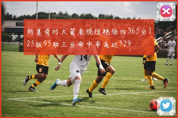 约基奇对火箭表现惊艳场均365分125板95助三分命中率高达529