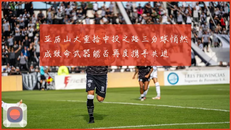 亚历山大重拾中投之路三分球悄然成致命武器能否再度携手共进