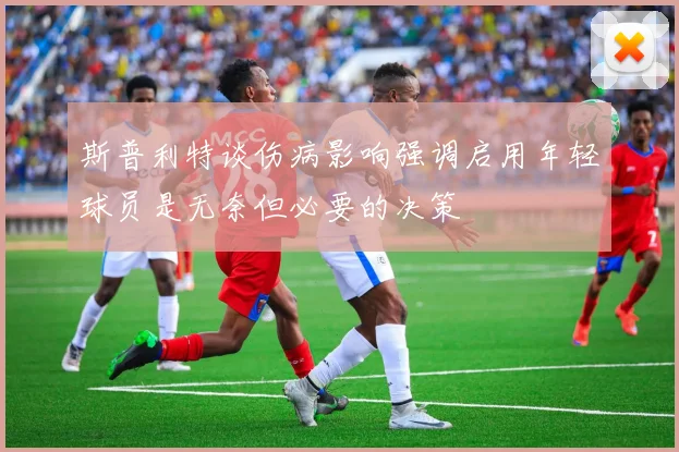 斯普利特谈伤病影响强调启用年轻球员是无奈但必要的决策
