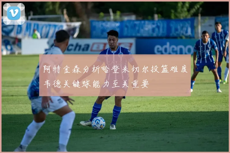 阿特金森分析哈登米切尔投篮难度韦德关键球能力至关重要