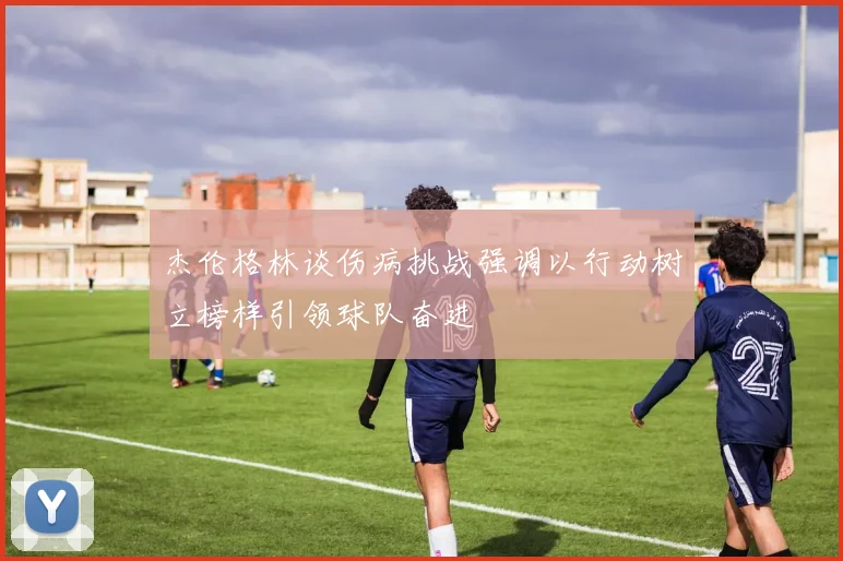 杰伦格林谈伤病挑战强调以行动树立榜样引领球队奋进