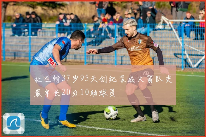 杜兰特37岁95天创纪录成火箭队史最年长20分10助球员