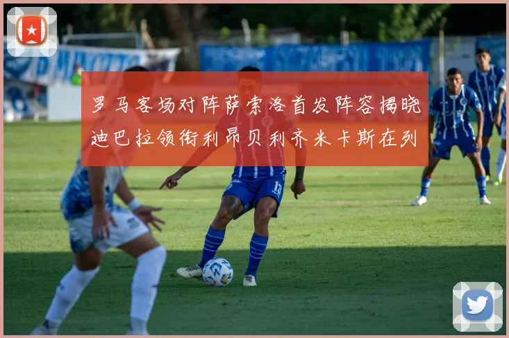 罗马客场对阵萨索洛首发阵容揭晓迪巴拉领衔利昂贝利齐米卡斯在列