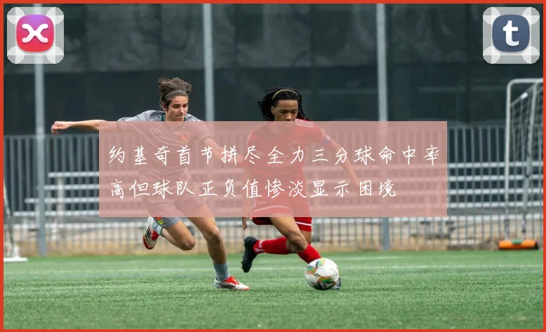 约基奇首节拼尽全力三分球命中率高但球队正负值惨淡显示困境