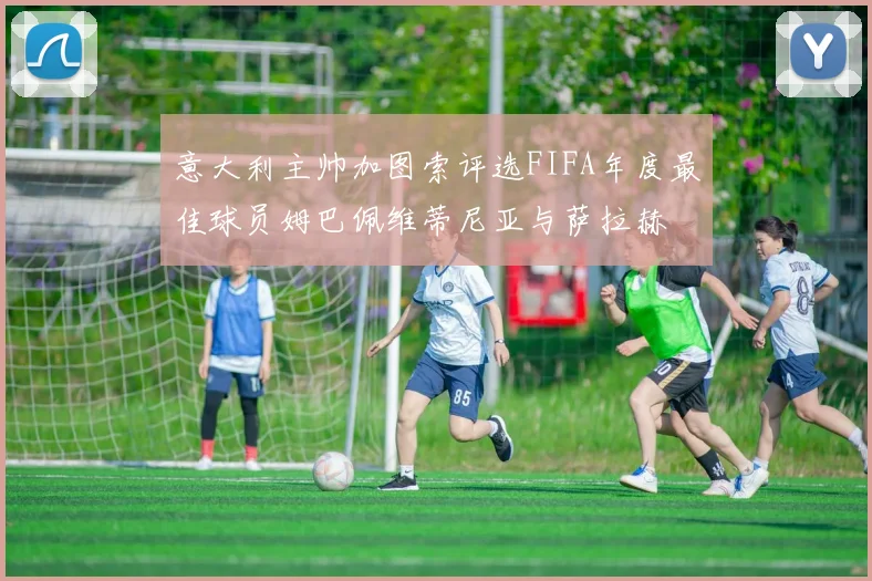 意大利主帅加图索评选FIFA年度最佳球员姆巴佩维蒂尼亚与萨拉赫