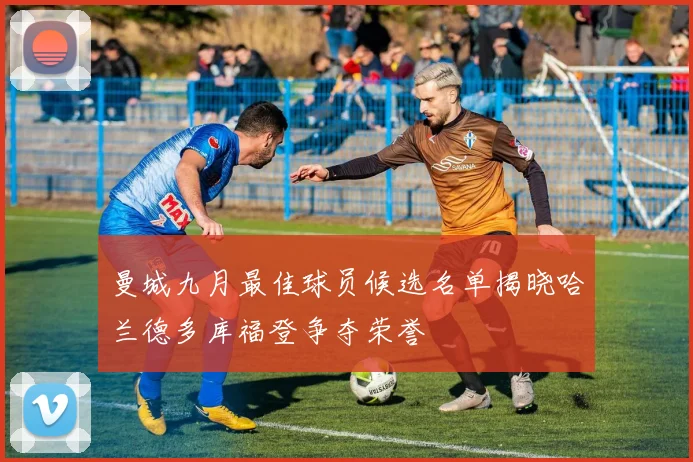 曼城九月最佳球员候选名单揭晓哈兰德多库福登争夺荣誉