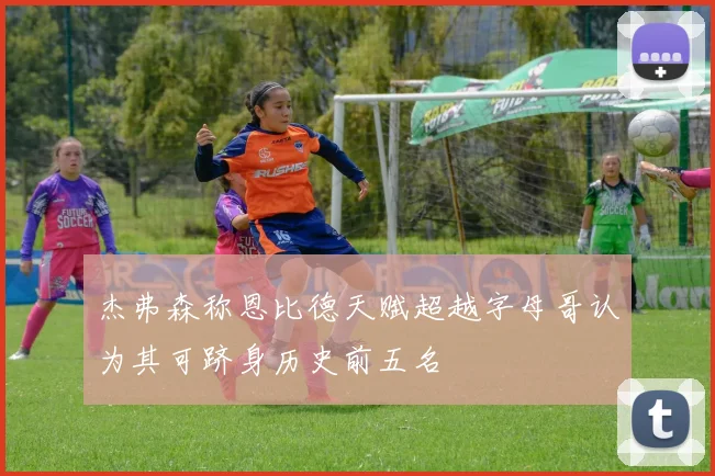 杰弗森称恩比德天赋超越字母哥认为其可跻身历史前五名