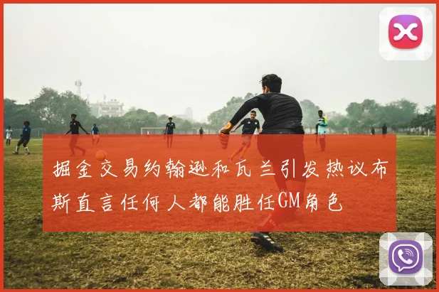 掘金交易约翰逊和瓦兰引发热议布斯直言任何人都能胜任GM角色