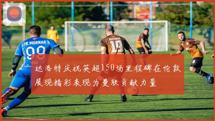 达洛特庆祝英超150场里程碑在伦敦展现精彩表现为曼联贡献力量