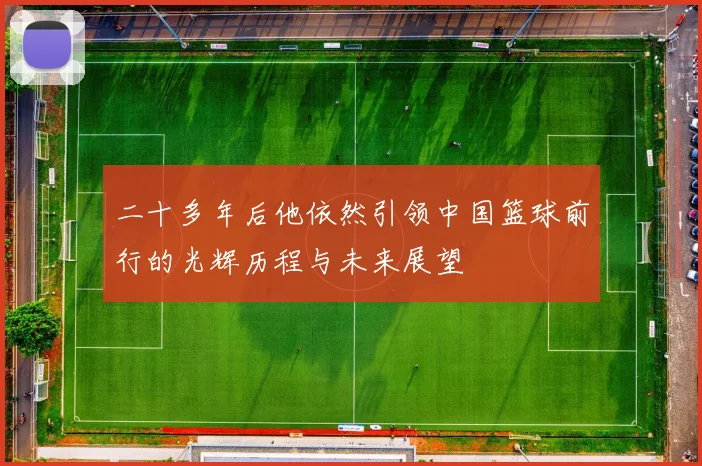 二十多年后他依然引领中国篮球前行的光辉历程与未来展望