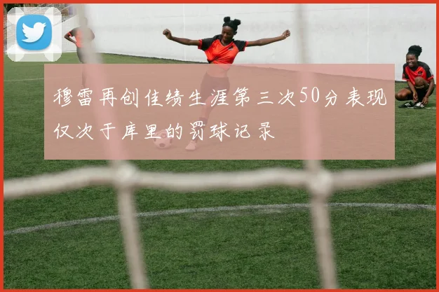 穆雷再创佳绩生涯第三次50分表现仅次于库里的罚球记录