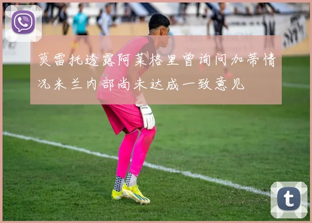 莫雷托透露阿莱格里曾询问加蒂情况米兰内部尚未达成一致意见