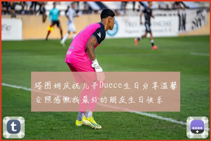 塔图姆庆祝儿子Duece生日分享温馨合照感慨我最好的朋友生日快乐