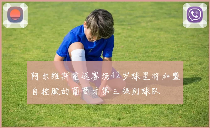 阿尔维斯重返赛场42岁球星将加盟自控股的葡萄牙第三级别球队