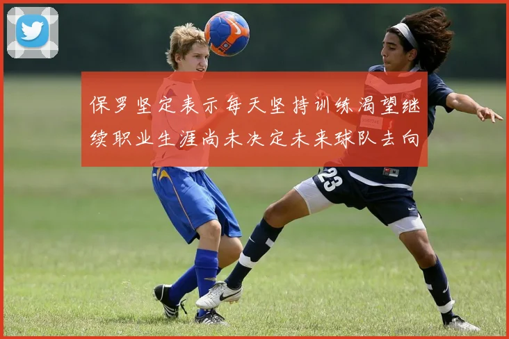 保罗坚定表示每天坚持训练渴望继续职业生涯尚未决定未来球队去向