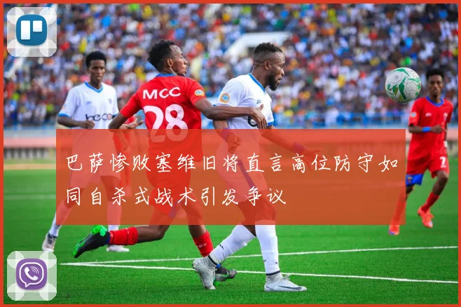 巴萨惨败塞维旧将直言高位防守如同自杀式战术引发争议