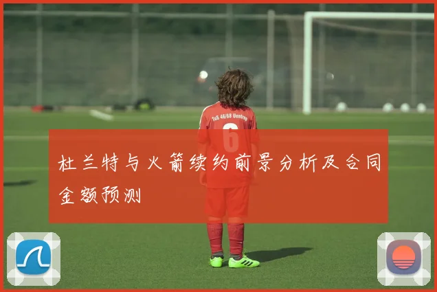 杜兰特与火箭续约前景分析及合同金额预测