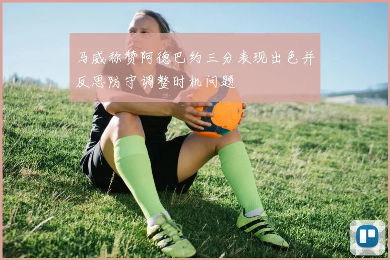 马威称赞阿德巴约三分表现出色并反思防守调整时机问题