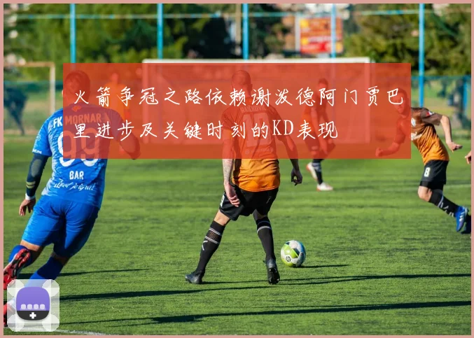 火箭争冠之路依赖谢泼德阿门贾巴里进步及关键时刻的KD表现