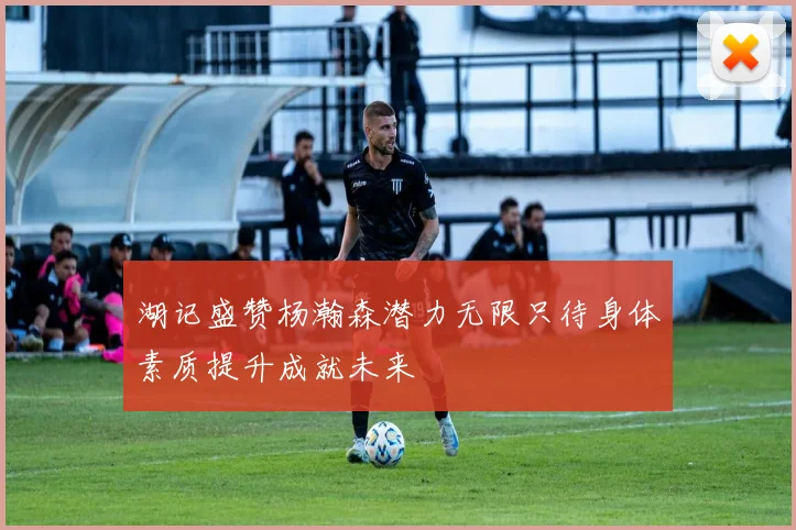 湖记盛赞杨瀚森潜力无限只待身体素质提升成就未来