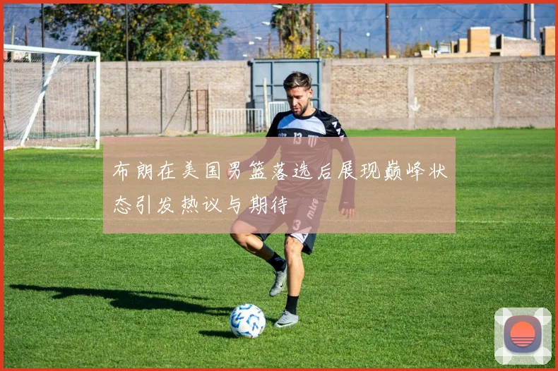 布朗在美国男篮落选后展现巅峰状态引发热议与期待