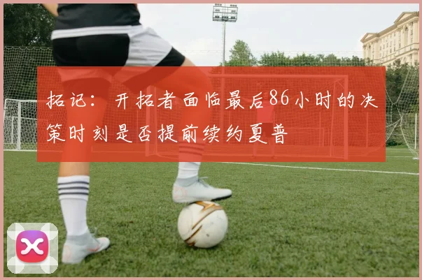 拓记：开拓者面临最后86小时的决策时刻是否提前续约夏普