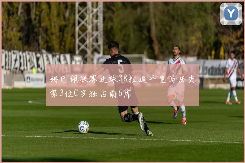姆巴佩联赛进球38粒追平皇马历史第3位C罗独占前6席