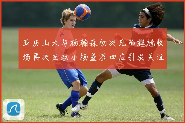 亚历山大与杨瀚森初次见面尴尬收场再次互动小杨羞涩回应引发关注